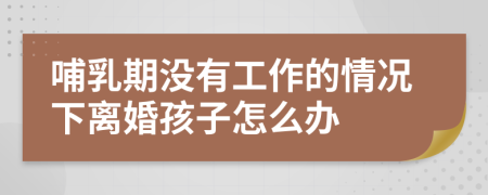 哺乳期没有工作的情况下离婚孩子怎么办