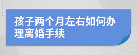 孩子两个月左右如何办理离婚手续