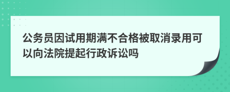 公务员因试用期满不合格被取消录用可以向法院提起行政诉讼吗