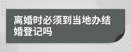 离婚时必须到当地办结婚登记吗