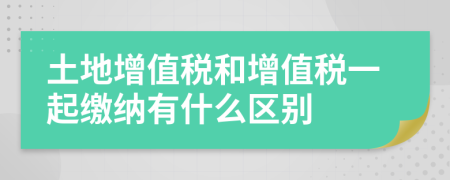 土地增值税和增值税一起缴纳有什么区别