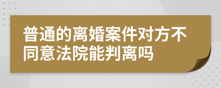 普通的离婚案件对方不同意法院能判离吗