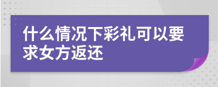 什么情况下彩礼可以要求女方返还