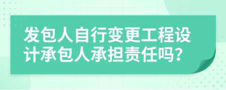 发包人自行变更工程设计承包人承担责任吗？