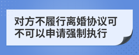 对方不履行离婚协议可不可以申请强制执行