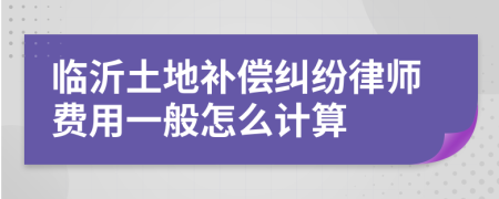 临沂土地补偿纠纷律师费用一般怎么计算