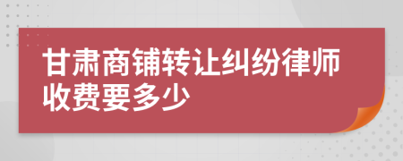 甘肃商铺转让纠纷律师收费要多少