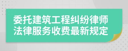 委托建筑工程纠纷律师法律服务收费最新规定