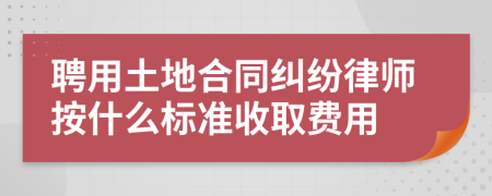 聘用土地合同纠纷律师按什么标准收取费用
