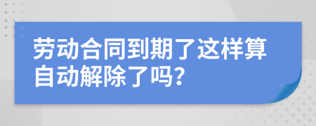 劳动合同到期了这样算自动解除了吗？