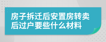 房子拆迁后安置房转卖后过户要些什么材料