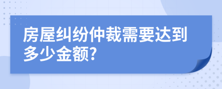 房屋纠纷仲裁需要达到多少金额?