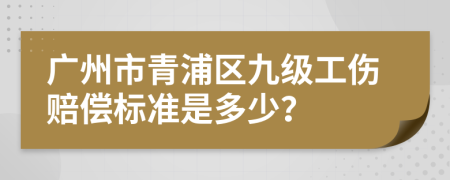 广州市青浦区九级工伤赔偿标准是多少？