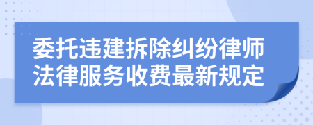 委托违建拆除纠纷律师法律服务收费最新规定