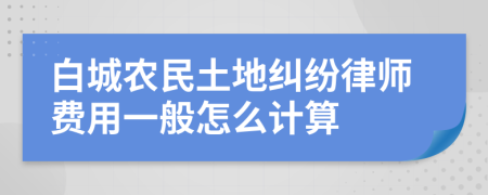 白城农民土地纠纷律师费用一般怎么计算