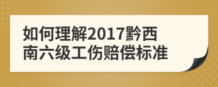 如何理解2017黔西南六级工伤赔偿标准