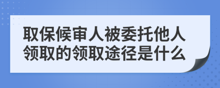 取保候审人被委托他人领取的领取途径是什么