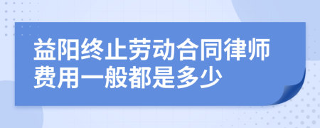 益阳终止劳动合同律师费用一般都是多少