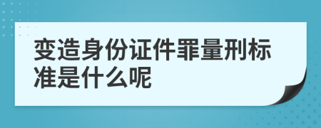 变造身份证件罪量刑标准是什么呢