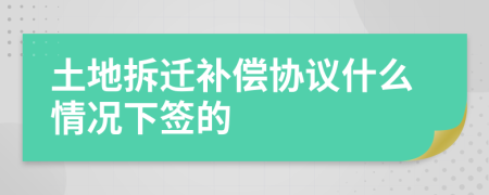 土地拆迁补偿协议什么情况下签的