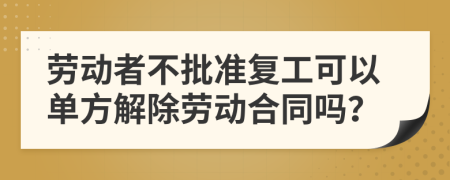 劳动者不批准复工可以单方解除劳动合同吗？