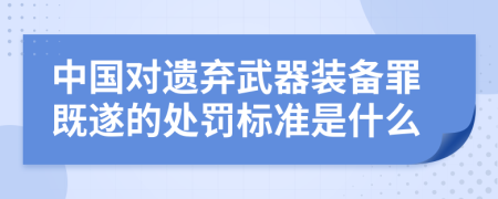中国对遗弃武器装备罪既遂的处罚标准是什么