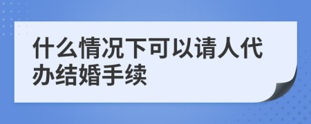 什么情况下可以请人代办结婚手续