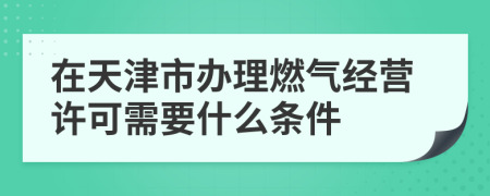 在天津市办理燃气经营许可需要什么条件