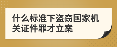 什么标准下盗窃国家机关证件罪才立案