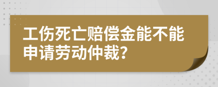 工伤死亡赔偿金能不能申请劳动仲裁？