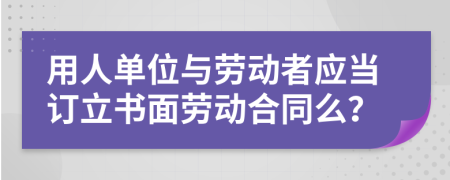 用人单位与劳动者应当订立书面劳动合同么？