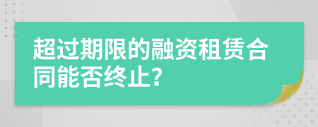 超过期限的融资租赁合同能否终止？