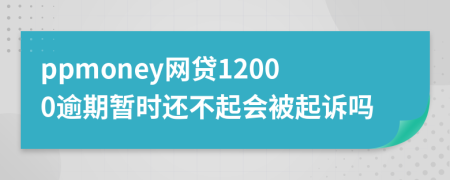 ppmoney网贷12000逾期暂时还不起会被起诉吗