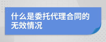 什么是委托代理合同的无效情况