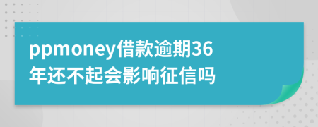 ppmoney借款逾期36年还不起会影响征信吗