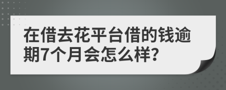 在借去花平台借的钱逾期7个月会怎么样？