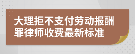 大理拒不支付劳动报酬罪律师收费最新标准