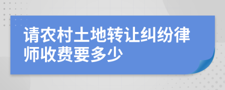 请农村土地转让纠纷律师收费要多少