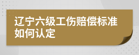 辽宁六级工伤赔偿标准如何认定