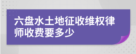 六盘水土地征收维权律师收费要多少