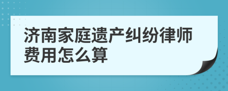 济南家庭遗产纠纷律师费用怎么算