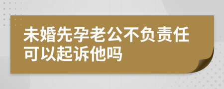 未婚先孕老公不负责任可以起诉他吗