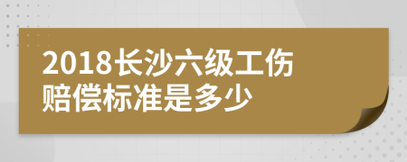 2018长沙六级工伤赔偿标准是多少