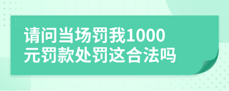 请问当场罚我1000元罚款处罚这合法吗