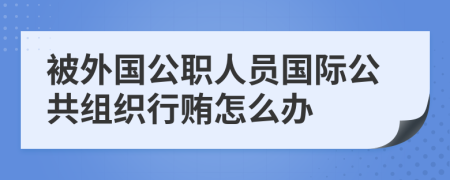 被外国公职人员国际公共组织行贿怎么办