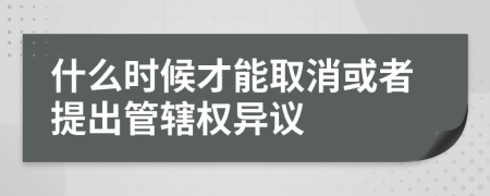 什么时候才能取消或者提出管辖权异议