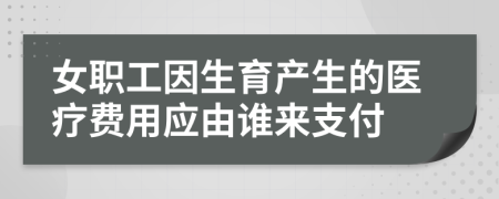 女职工因生育产生的医疗费用应由谁来支付