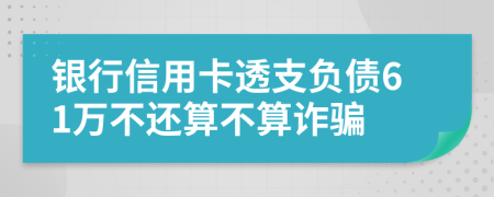 银行信用卡透支负债61万不还算不算诈骗