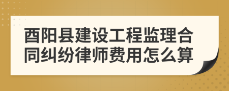 酉阳县建设工程监理合同纠纷律师费用怎么算