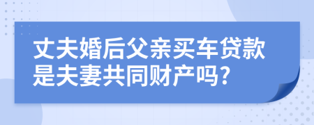 丈夫婚后父亲买车贷款是夫妻共同财产吗?